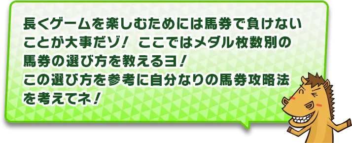 長くゲームを楽しむためには馬券で負けないことが大事だゾ!ここではメダル枚数別の馬券の選び方を教えるヨ!この遊び方を参考に自分なりの馬券攻略法を考えてネ!
